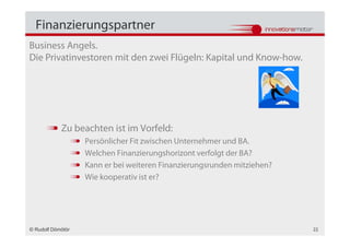 Finanzierungspartner
Business Angels.
Die Privatinvestoren mit den zwei Flügeln: Kapital und Know-how.




            Zu beachten ist im Vorfeld:
                   Persönlicher Fit zwischen Unternehmer und BA.
                   Welchen Finanzierungshorizont verfolgt der BA?
                   Kann er bei weiteren Finanzierungsrunden mitziehen?
                   Wie kooperativ ist er?




© Rudolf Dömötör                                                         22
 