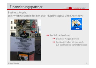 Finanzierungspartner
Business Angels.
Die Privatinvestoren mit den zwei Flügeln: Kapital und Know-how.




                                   Kontaktaufnahme:
                                         Business-Angels-Börsen
                                         Persönlich (eher als per Mail),
                                         z.B. bei Start-up-Veranstaltungen




© Rudolf Dömötör                                                        23
 