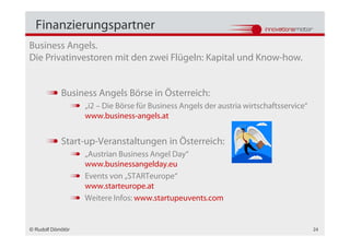 Finanzierungspartner
Business Angels.
Die Privatinvestoren mit den zwei Flügeln: Kapital und Know-how.


            Business Angels Börse in Österreich:
                   „i2 – Die Börse für Business Angels der austria wirtschaftsservice“
                   www.business-angels.at


            Start-up-Veranstaltungen in Österreich:
                   „Austrian Business Angel Day“
                   www.businessangelday.eu
                   Events von „STARTeurope“
                   www.starteurope.at
                   Weitere Infos: www.startupeuvents.com


© Rudolf Dömötör                                                                         24
 