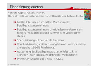 Finanzierungspartner
Venture-Capital-Gesellschaften.
Hohes Investitionsvolumen bei hoher Rendite und hohem Risiko.

            Großes Interesse an schnellem Wachstum des
            Beteiligungsunternehmens
            Beteiligungsunternehmen sollte idealerweise bereits ein
            fertiges Produkt haben und kurz vor dem Markteintritt
            stehen
            Spezialisierung auf bestimmte Branchen
            (Rascher) Ausstieg mit höchstmöglichem Investitionsertrag
            angestrebt (25-50% Rendite p.a.)
            Auszahlung des Beteiligungskapitals erfolgt i.d.R. in
            Tranchen (nach Erreichung definierter Meilensteine)
            Investitionsvolumen: Ø € 200k - € 5 Mio.
© Rudolf Dömötör                                                        27
 