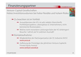 Finanzierungspartner
Venture-Capital-Gesellschaften.
Hohes Investitionsvolumen bei hoher Rendite und hohem Risiko.

            Zu beachten ist im Vorfeld:
                   Auswahlprozess der VCs ist sehr selektiv: Branchenfit,
                   Portfolioperspektive, Lebensphase d. Unternehmens, nicht
                   konsistenter Businessplan…
                   Welche nicht-monetären Leistungen kann der VC einbringen?
                   Brauche / will ich sie? In welchem Ausmaß?
            Kontaktaufnahme:
                   Mitgliederliste der Dachorganisation der VC-Industrie AVCO
                   www.avco.at
                   Auflistung der Preisträger des jährlichen Venture-Capital &
                   Private Equity Awards
                   www.venture-award.at

© Rudolf Dömötör                                                                 28
 
