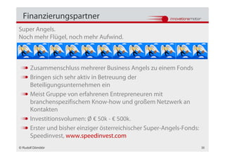 Finanzierungspartner
Super Angels.
Noch mehr Flügel, noch mehr Aufwind.



      Zusammenschluss mehrerer Business Angels zu einem Fonds
      Bringen sich sehr aktiv in Betreuung der
      Beteiligungsunternehmen ein
      Meist Gruppe von erfahrenen Entrepreneuren mit
      branchenspezifischem Know-how und großem Netzwerk an
      Kontakten
      Investitionsvolumen: Ø € 50k - € 500k.
      Erster und bisher einziger österreichischer Super-Angels-Fonds:
      Speedinvest, www.speedinvest.com
© Rudolf Dömötör                                                        30
 