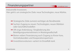 Finanzierungspartner
Industrielle Investoren.
Hier geht‘s um strategische Ziele: neue Technologien, neue Märkte.



            Strategische Ziele zumeist wichtiger als Renditeziele
            Suchen Zugang zu neuen Technologien, neuen Märkten
            oder Geschäftsmodellen
            Oft enge Anbindung / Eingliederung des
            Beteiligungsunternehmens in Muttergesellschaft
            Bieten neben Finanzierung auch Zugang zu Know-how,
            Vertriebskanälen und Kooperationspartnern
            Investitionsvolumen: variiert im Einzelfall stark


© Rudolf Dömötör                                                     32
 