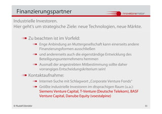 Finanzierungspartner
Industrielle Investoren.
Hier geht‘s um strategische Ziele: neue Technologien, neue Märkte.

            Zu beachten ist im Vorfeld:
                   Enge Anbindung an Muttergesellschaft kann einerseits andere
                   Finanzierungsformen ausschließen
                   und andererseits auch die eigenständige Entwicklung des
                   Beteiligungsunternehmens hemmen
                   Ausmaß der angestrebten Mitbestimmung sollte daher
                   vorrangiges Entscheidungskriterium sein!
            Kontaktaufnahme:
                   Internet-Suche mit Schlagwort „Corporate Venture Fonds“
                   Größte industrielle Investoren im dtsprachigen Raum (u.a.):
                   Siemens Venture Capital, T-Venture (Deutsche Telekom), BASF
                   Venture Capital, Danube Equity (voestalpine)

© Rudolf Dömötör                                                                 33
 