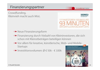 Finanzierungspartner
Crowdfunding.
Kleinvieh macht auch Mist.




            Neue Finanzierungsform
            Finanzierung durch Vielzahl von Kleininvestoren, die sich
            schon mit Kleinstbeträgen beteiligen können
            Vor allem für kreative, künstlerische, Web- und Mobile-
            Startups
            Investitionsvolumen: Ø € 50k - € 100k



© Rudolf Dömötör                                                        36
 