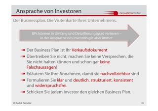 Ansprache von Investoren
Der Businessplan. Die Visitenkarte Ihres Unternehmens.

                   BPs können in Umfang und Detaillierungsgrad variieren –
                        in der Ansprache des Investors gilt aber immer:


           Der Business Plan ist Ihr Verkaufsdokument
           Übertreiben Sie nicht, machen Sie keine Versprechen, die
           Sie nicht halten können und schon gar keine
           Falschaussagen!
           Erläutern Sie Ihre Annahmen, damit sie nachvollziehbar sind
           Formulieren Sie klar und deutlich, strukturiert, konsistent
           und widerspruchsfrei.
           Schicken Sie jedem Investor den gleichen Business Plan.

© Rudolf Dömötör                                                             39
 