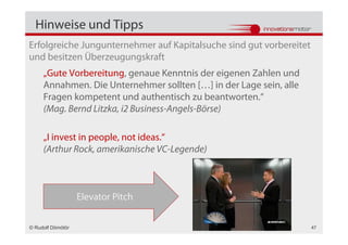Hinweise und Tipps
Erfolgreiche Jungunternehmer auf Kapitalsuche sind gut vorbereitet
und besitzen Überzeugungskraft
     „Gute Vorbereitung, genaue Kenntnis der eigenen Zahlen und
     Annahmen. Die Unternehmer sollten […] in der Lage sein, alle
     Fragen kompetent und authentisch zu beantworten.“
     (Mag. Bernd Litzka, i2 Business-Angels-Börse)

     „I invest in people, not ideas.“
     (Arthur Rock, amerikanische VC-Legende)



                   Elevator Pitch

© Rudolf Dömötör                                                     47
 