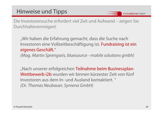 Hinweise und Tipps
Die Investorensuche erfordert viel Zeit und Aufwand – zeigen Sie
Durchhaltevermögen!

     „Wir haben die Erfahrung gemacht, dass die Suche nach
     Investoren eine Vollzeitbeschäftigung ist. Fundraising ist ein
     eigenes Geschäft.“
     (Mag. Martin Sprengseis, bluesource - mobile solutions gmbh)

     „Nach unserer erfolgreichen Teilnahme beim Businessplan-
     Wettbewerb i2b wurden wir binnen kürzester Zeit von fünf
     Investoren aus dem In- und Ausland kontaktiert. “
     (Dr. Thomas Neubauer, Symena GmbH)



© Rudolf Dömötör                                                      48
 