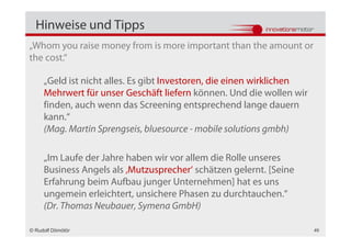 Hinweise und Tipps
„Whom you raise money from is more important than the amount or
the cost.“

     „Geld ist nicht alles. Es gibt Investoren, die einen wirklichen
     Mehrwert für unser Geschäft liefern können. Und die wollen wir
     finden, auch wenn das Screening entsprechend lange dauern
     kann.“
     (Mag. Martin Sprengseis, bluesource - mobile solutions gmbh)

     „Im Laufe der Jahre haben wir vor allem die Rolle unseres
     Business Angels als ‚Mutzusprecher‘ schätzen gelernt. [Seine
     Erfahrung beim Aufbau junger Unternehmen] hat es uns
     ungemein erleichtert, unsichere Phasen zu durchtauchen.“
     (Dr. Thomas Neubauer, Symena GmbH)

© Rudolf Dömötör                                                       49
 