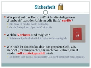 SicherheitSicherheit
Wer passt auf das Konto auf?  Ist die Anlageform
„Sparbuch“ bzw. der Anbieter „die Bank“ seriös?
 Die Bank ist für das Konto zuständig.
 Ja, die Anlageform „Sparbuch“ ist seriös.
Welche Verluste sind möglich?
 Bei einem Sparbuch sind i.d.R. keine Verluste möglich.
Wie hoch ist das Risiko, dass das gesparte Geld, z.B.
10.000€, termingerecht (z.B. nach zwei Jahren) nicht
wieder voll zurückgezahlt wird?
 Es besteht kein Risiko, das gesparte Geld wird garantiert zurückgezahlt.
 