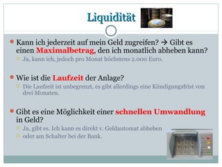 LiquiditätLiquidität
Kann ich jederzeit auf mein Geld zugreifen?  Gibt es
einen Maximalbetrag, den ich monatlich abheben kann?
 Ja, kann ich, jedoch pro Monat höchstens 2.000 Euro.
Wie ist die Laufzeit der Anlage?
 Die Laufzeit ist unbegrenzt, es gibt allerdings eine Kündigungsfrist von
drei Monaten.
Gibt es eine Möglichkeit einer schnellen Umwandlung
in Geld?
 Ja, gibt es. Ich kann es direkt v. Geldautomat abheben
 oder am Schalter bei der Bank.
 