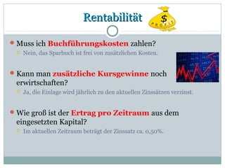 RentabilitätRentabilität
Muss ich Buchführungskosten zahlen?
 Nein, das Sparbuch ist frei von zusätzlichen Kosten.
Kann man zusätzliche Kursgewinne noch
erwirtschaften?
 Ja, die Einlage wird jährlich zu den aktuellen Zinssätzen verzinst.
Wie groß ist der Ertrag pro Zeitraum aus dem
eingesetzten Kapital?
 Im aktuellen Zeitraum beträgt der Zinssatz ca. 0,50%.
 
