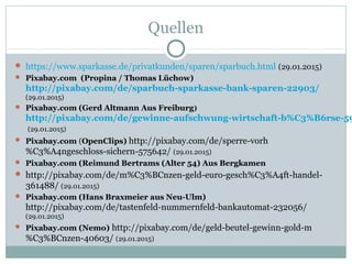 Quellen
 https://www.sparkasse.de/privatkunden/sparen/sparbuch.html (29.01.2015)
 Pixabay.com (Propina / Thomas Lüchow)
http://pixabay.com/de/sparbuch-sparkasse-bank-sparen-22903/
(29.01.2015)
 Pixabay.com (Gerd Altmann Aus Freiburg)
http://pixabay.com/de/gewinne-aufschwung-wirtschaft-b%C3%B6rse-59
(29.01.2015)
 Pixabay.com (OpenClips) http://pixabay.com/de/sperre-vorh
%C3%A4ngeschloss-sichern-575642/ (29.01.2015)
 Pixabay.com (Reimund Bertrams (Alter 54) Aus Bergkamen
 http://pixabay.com/de/m%C3%BCnzen-geld-euro-gesch%C3%A4ft-handel-
361488/ (29.01.2015)
 Pixabay.com (Hans Braxmeier aus Neu-Ulm)
http://pixabay.com/de/tastenfeld-nummernfeld-bankautomat-232056/
(29.01.2015)
 Pixabay.com (Nemo) http://pixabay.com/de/geld-beutel-gewinn-gold-m
%C3%BCnzen-40603/ (29.01.2015)
 