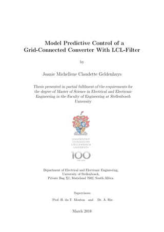 Model Predictive Control of a
Grid-Connected Converter With LCL-Filter
by
Joanie Michellene Claudette Geldenhuys
Thesis presented in partial fulfilment of the requirements for
the degree of Master of Science in Electrical and Electronic
Engineering in the Faculty of Engineering at Stellenbosch
University
Department of Electrical and Electronic Engineering,
University of Stellenbosch,
Private Bag X1, Matieland 7602, South Africa.
Supervisors:
Prof. H. du T. Mouton and Dr. A. Rix
March 2018
 