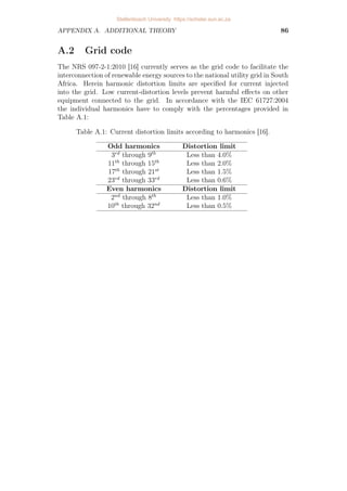CHAPTER 4. IMPLEMENTATION AND RESULTS 70
Table 4.2: Summary of the simulation results
Weighting Tracking Grid-code
Approach factor λu error THD compliance
Ts = 40µs, fsw=1.2 kHz:
MPC (N=1) 0.8 1.74% 3.36% No
MPC (N=12) 2 0.53% 2.30% No
PWM - - 7.93% No
SVM - - 5.03% No
Ts = 20µs, fsw=10.3 kHz:
MPC (N=1) 6 × 10−4
0.12% 0.27% No
MPC (N=12) 6 × 10−7
0.03% 0.19% Yes
PWM - - 0.87% Yes
SVM - - 0.56% Yes
multiple of the switching frequency, exceeds the harmonic limits on the 22nd
and 26th harmonics, bearing in mind the absence of the triplen harmonics
in a three-phase system as discussed earlier. With SVM a similar trend is
observed in Figure 4.23c, but with more widely spread harmonic content at
even harmonic positions around the switching frequency, except at the triplen
harmonics.
Model predictive control results in the spread of spectral content but still
shows a very slight concentration of content around multiples of the switching
frequency. Due to some of the switching energy being converted to noise, the
energy is summed in 50 Hz frequency bands to obtain the discrete harmonic
amplitudes at multiples of the fundamental frequency f1. The harmonic
distortion resulting from the long-horison approach, Figure 4.21c, is slightly
lower than from the short-horison approach in Figure 4.20c, but both exceed
the limits on all higher-order harmonics: those surrounding the switching
frequency (24th harmonic) and higher. Furthermore, both approaches also
violate restrictions on all the even harmonics in the lower-order range, with
the short-horisons approach exceeding limits on a few odd harmonics as well.
4.4.2 Performance at a high switching frequency
During the second set of results the performance of the four approaches
(short-horison MPC in Figure 4.24; long-horison MPC in Figure 4.25;
open-loop PWM in Figure 4.26) and naturally-sampled SVM in Figure 4.27)
are investigated at a higher switching frequency of fsw = 10.3 kHz and a
sampling frequency of fs = 50 kHz. The weighting factor was adjusted
to λu = 6×10−4
and λu = 6×10−7
for the short- and long-horison cases
respectively.
From Table 4.2 it is seen once more that MPC with long horisons
outperforms MPC with short horisons through a lower tracking error and
Stellenbosch University https://scholar.sun.ac.za
 