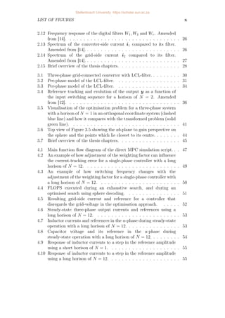 LIST OF FIGURES x
2.12 Frequency response of the digital filters W1, W2 and Wr. Amended
from [14]. . . . . . . . . . . . . . . . . . . . . . . . . . . . . . . . . 26
2.13 Spectrum of the converter-side current i1 compared to its filter.
Amended from [14]. . . . . . . . . . . . . . . . . . . . . . . . . . . . 26
2.14 Spectrum of the grid-side current i2 compared to its filter.
Amended from [14]. . . . . . . . . . . . . . . . . . . . . . . . . . . . 27
2.15 Brief overview of the thesis chapters. . . . . . . . . . . . . . . . . . 28
3.1 Three-phase grid-connected converter with LCL-filter. . . . . . . . . 30
3.2 Per-phase model of the LCL-filter. . . . . . . . . . . . . . . . . . . 31
3.3 Per-phase model of the LCL-filter. . . . . . . . . . . . . . . . . . . 34
3.4 Reference tracking and evolution of the output y as a function of
the input switching sequence for a horison of N = 2. Amended
from [12]. . . . . . . . . . . . . . . . . . . . . . . . . . . . . . . . . 36
3.5 Visualisation of the optimisation problem for a three-phase system
with a horison of N = 1 in an orthogonal coordinate system (dashed
blue line) and how it compares with the transformed problem (solid
green line). . . . . . . . . . . . . . . . . . . . . . . . . . . . . . . . 41
3.6 Top view of Figure 3.5 showing the ab-plane to gain perspective on
the sphere and the points which lie closest to its centre. . . . . . . . 44
3.7 Brief overview of the thesis chapters. . . . . . . . . . . . . . . . . . 45
4.1 Main function flow diagram of the direct MPC simulation script. . . 47
4.2 An example of how adjustment of the weighting factor can influence
the current-tracking error for a single-phase controller with a long
horison of N = 12. . . . . . . . . . . . . . . . . . . . . . . . . . . . 49
4.3 An example of how switching frequency changes with the
adjustment of the weighting factor for a single-phase controller with
a long horison of N = 12. . . . . . . . . . . . . . . . . . . . . . . . 50
4.4 FLOPS executed during an exhaustive search, and during an
optimised search using sphere decoding. . . . . . . . . . . . . . . . 51
4.5 Resulting grid-side current and reference for a controller that
disregards the grid-voltage in the optimisation approach. . . . . . 52
4.6 Steady-state three-phase output currents and references using a
long horison of N = 12. . . . . . . . . . . . . . . . . . . . . . . . . 53
4.7 Inductor currents and references in the a-phase during steady-state
operation with a long horison of N = 12. . . . . . . . . . . . . . . . 53
4.8 Capacitor voltage and its reference in the a-phase during
steady-state operation with a long horison of N = 12. . . . . . . . . 54
4.9 Response of inductor currents to a step in the reference amplitude
using a short horison of N = 1. . . . . . . . . . . . . . . . . . . . . 55
4.10 Response of inductor currents to a step in the reference amplitude
using a long horison of N = 12. . . . . . . . . . . . . . . . . . . . . 55
Stellenbosch University https://scholar.sun.ac.za
 