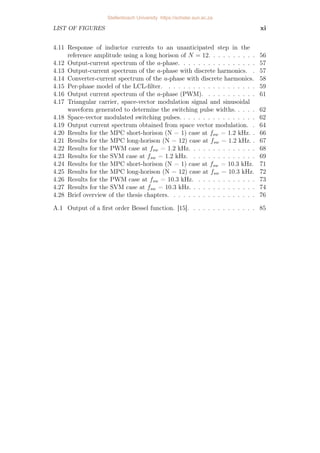 LIST OF FIGURES xi
4.11 Response of inductor currents to an unanticipated step in the
reference amplitude using a long horison of N = 12. . . . . . . . . . 56
4.12 Output-current spectrum of the a-phase. . . . . . . . . . . . . . . . 57
4.13 Output-current spectrum of the a-phase with discrete harmonics. . 57
4.14 Converter-current spectrum of the a-phase with discrete harmonics. 58
4.15 Per-phase model of the LCL-filter. . . . . . . . . . . . . . . . . . . 59
4.16 Output current spectrum of the a-phase (PWM). . . . . . . . . . . 61
4.17 Triangular carrier, space-vector modulation signal and sinusoidal
waveform generated to determine the switching pulse widths. . . . . 62
4.18 Space-vector modulated switching pulses. . . . . . . . . . . . . . . . 62
4.19 Output current spectrum obtained from space vector modulation. . 64
4.20 Results for the MPC short-horison (N = 1) case at fsw = 1.2 kHz. . 66
4.21 Results for the MPC long-horison (N = 12) case at fsw = 1.2 kHz. . 67
4.22 Results for the PWM case at fsw = 1.2 kHz. . . . . . . . . . . . . . 68
4.23 Results for the SVM case at fsw = 1.2 kHz. . . . . . . . . . . . . . 69
4.24 Results for the MPC short-horison (N = 1) case at fsw = 10.3 kHz. 71
4.25 Results for the MPC long-horison (N = 12) case at fsw = 10.3 kHz. 72
4.26 Results for the PWM case at fsw = 10.3 kHz. . . . . . . . . . . . . 73
4.27 Results for the SVM case at fsw = 10.3 kHz. . . . . . . . . . . . . . 74
4.28 Brief overview of the thesis chapters. . . . . . . . . . . . . . . . . . 76
A.1 Output of a first order Bessel function. [15]. . . . . . . . . . . . . . 85
Stellenbosch University https://scholar.sun.ac.za
 
