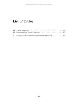List of Tables
4.1 System parameters . . . . . . . . . . . . . . . . . . . . . . . . . . . 48
4.2 Summary of the simulation results . . . . . . . . . . . . . . . . . . 70
A.1 Current distortion limits according to harmonics [16]. . . . . . . . . 86
xii
Stellenbosch University https://scholar.sun.ac.za
 
