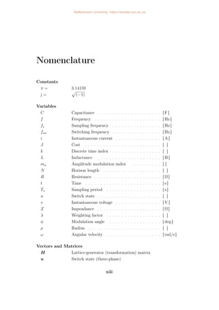 Nomenclature
Constants
π = 3.14159
j =
p
(−1)
Variables
C Capacitance . . . . . . . . . . . . . . . . . . . . . [ F ]
f Frequency . . . . . . . . . . . . . . . . . . . . . . [ Hz ]
fs Sampling frequency . . . . . . . . . . . . . . . . [ Hz ]
fsw Switching frequency . . . . . . . . . . . . . . . . [ Hz ]
i Instantaneous current . . . . . . . . . . . . . . . [ A ]
J Cost . . . . . . . . . . . . . . . . . . . . . . . . . [ ]
k Discrete time index . . . . . . . . . . . . . . . . [ ]
L Inductance . . . . . . . . . . . . . . . . . . . . . [ H ]
ma Amplitude modulation index . . . . . . . . . . [ ]
N Horison length . . . . . . . . . . . . . . . . . . . [ ]
R Resistance . . . . . . . . . . . . . . . . . . . . . . [ Ω ]
t Time . . . . . . . . . . . . . . . . . . . . . . . . . [ s ]
Ts Sampling period . . . . . . . . . . . . . . . . . . [ s ]
u Switch state . . . . . . . . . . . . . . . . . . . . . [ ]
v Instantaneous voltage . . . . . . . . . . . . . . . [ V ]
Z Impeadance . . . . . . . . . . . . . . . . . . . . . [ Ω ]
λ Weighting factor . . . . . . . . . . . . . . . . . . [ ]
φ Modulation angle . . . . . . . . . . . . . . . . . [ deg ]
ρ Radius . . . . . . . . . . . . . . . . . . . . . . . . [ ]
ω Angular velocity . . . . . . . . . . . . . . . . . . [ rad/s ]
Vectors and Matrices
H Lattice-generator (transformation) matrix
u Switch state (three-phase)
xiii
Stellenbosch University https://scholar.sun.ac.za
 