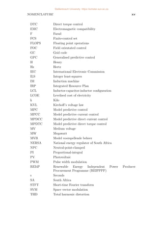 NOMENCLATURE xv
DTC Direct torque control
EMC Electromagnetic compatibility
F Farad
FCS Finite-control set
FLOPS Floating point operations
FOC Field orientated control
GC Grid code
GPC Generalised predictive control
H Henry
Hz Hertz
IEC International Electronic Commission
ILS Integer least-squares
IM Induction machine
IRP Integrated Resource Plan
LCL Inductor-capacitor-inductor configuration
LCOE Levelised cost of electricity
k Kilo
KVL Kirchoff’s voltage law
MPC Model predictive control
MPCC Model predictive current control
MPDCC Model predictive direct current control
MPDTC Model predictive direct torque control
MV Medium voltage
MW Megawatt
MVB Model voorspellende beheer
NERSA National energy regulator of South Africa
NPC Neutral-point-clamped
PI Proportional-integral
PV Photovoltaic
PWM Pulse width modulation
REI4P Renewable Energy Independent Power Producer
Procurement Programme (REIPPPP)
s Seconds
SA South Africa
STFT Short-time Fourier transform
SVM Space vector modulation
THD Total harmonic distortion
Stellenbosch University https://scholar.sun.ac.za
 