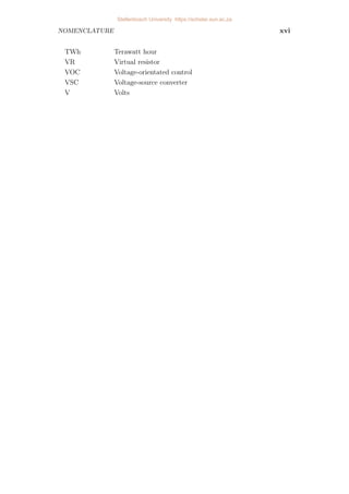 NOMENCLATURE xvi
TWh Terawatt hour
VR Virtual resistor
VOC Voltage-orientated control
VSC Voltage-source converter
V Volts
Stellenbosch University https://scholar.sun.ac.za
 