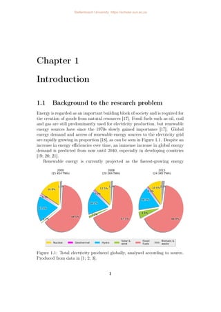 Chapter 1
Introduction
1.1 Background to the research problem
Energy is regarded as an important building block of society and is required for
the creation of goods from natural resources [17]. Fossil fuels such as oil, coal
and gas are still predominantly used for electricity production, but renewable
energy sources have since the 1970s slowly gained importance [17]. Global
energy demand and access of renewable energy sources to the electricity grid
are rapidly growing in proportion [18], as can be seen in Figure 1.1. Despite an
increase in energy efficiencies over time, an immense increase in global energy
demand is predicted from now until 2040, especially in developing countries
[19; 20; 21].
Renewable energy is currently projected as the fastest-growing energy
Figure 1.1: Total electricity produced globally, analysed according to source.
Produced from data in [1; 2; 3].
1
Stellenbosch University https://scholar.sun.ac.za
 