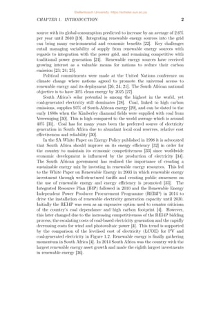 CHAPTER 1. INTRODUCTION 2
source with its global consumption predicted to increase by an average of 2.6%
per year until 2040 [19]. Integrating renewable energy sources into the grid
can bring many environmental and economic benefits [22]. Key challenges
entail managing variability of supply from renewable energy sources with
regards to integration with the power grid, and remaining competitive with
traditional power generation [21]. Renewable energy sources have received
growing interest as a valuable means for nations to reduce their carbon
emission [23; 24; 25].
Political commitments were made at the United Nations conference on
climate change where nations agreed to promote the universal access to
renewable energy and its deployment [26; 24; 21]. The South African national
objective is to have 30% clean energy by 2025 [27].
South Africa’s solar potential is among the highest in the world, yet
coal-generated electricity still dominates [28]. Coal, linked to high carbon
emissions, supplies 93% of South-African energy [29], and can be dated to the
early 1880s when the Kimberley diamond fields were supplied with coal from
Vereeniging [30]. This is high compared to the world average which is around
40% [31]. Coal has for many years been the preferred source of electricity
generation in South Africa due to abundant local coal reserves, relative cost
effectiveness and reliability [30].
In the SA White Paper on Energy Policy published in 1998 it is advocated
that South Africa should improve on its energy efficiency [32] in order for
the country to maintain its economic competitiveness [33] since worldwide
economic development is influenced by the production of electricity [34].
The South African government has realised the importance of creating a
sustainable energy mix by investing in renewable energy resources. This led
to the White Paper on Renewable Energy in 2003 in which renewable energy
investment through well-structured tariffs and creating public awareness on
the use of renewable energy and energy efficiency is promoted [35]. The
Integrated Resource Plan (IRP) followed in 2010 and the Renewable Energy
Independent Power Producer Procurement Programme (REI4P) in 2014 to
drive the installation of renewable electricity generation capacity until 2030.
Initially the REI4P was seen as an expensive option used to counter criticism
of the country’s coal dependance and high carbon footprint [4]. However,
this later changed due to the increasing competitiveness of the REI4P bidding
process, the escalating costs of coal-based electricity generation and the rapidly
decreasing costs for wind and photovoltaic power [4]. This trend is supported
by the comparison of the levelised cost of electricity (LCOE) for PV and
coal-generated electricity in Figure 1.2. Renewable energy is finally gathering
momentum in South Africa [4]. In 2014 South Africa was the country with the
largest renewable energy asset growth and made the eighth largest investments
in renewable energy [36].
Stellenbosch University https://scholar.sun.ac.za
 