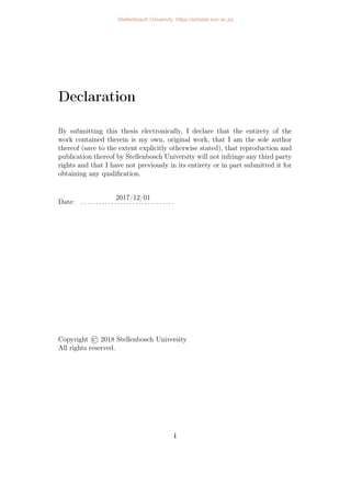 Declaration
By submitting this thesis electronically, I declare that the entirety of the
work contained therein is my own, original work, that I am the sole author
thereof (save to the extent explicitly otherwise stated), that reproduction and
publication thereof by Stellenbosch University will not infringe any third party
rights and that I have not previously in its entirety or in part submitted it for
obtaining any qualification.
2017/12/01
Date: . . . . . . . . . . . . . . . . . . . . . . . . . . . . . . .
Copyright © 2018 Stellenbosch University
All rights reserved.
i
Stellenbosch University https://scholar.sun.ac.za
 