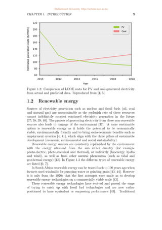 CHAPTER 1. INTRODUCTION 3
Figure 1.2: Comparison of LCOE costs for PV and coal-generated electricity
from actual and predicted data. Reproduced from [4; 5].
1.2 Renewable energy
Sources of electricity generation such as nuclear and fossil fuels (oil, coal
and natural gas) are unsustainable as the replenish rate of these resources
cannot indefinitely support continued electricity generation in the future
[37; 38; 39; 40]. The process of generating electricity from these non-renewable
sources also leads to damage of the environment [37]. A more sustainable
option is renewable energy as it holds the potential to be economically
viable, environmentally friendly and to bring socio-economic benefits such as
employment creation [4; 41], which align with the three pillars of sustainable
development (economic, environmental and social sustainability).
Renewable energy sources are constantly replenished by the environment
with the energy obtained from the sun either directly (for example
photo-electric, photo-chemical and thermal), or indirectly (bioenergy, hydro
and wind), as well as from other natural phenomena (such as tidal and
geothermal energy) [42]. In Figure 1.3 the different types of renewable energy
are listed [6; 7].
In South Africa renewable energy can be traced back to 100 years ago when
farmers used windmills for pumping water or grinding grain [43; 44]. However
it is only from the 1970s that the first attempts were made as to develop
renewable energy technologies on a commercially viable scale [43].
These renewable energy technologies have evolved and passed the stage
of trying to catch up with fossil fuel technologies and are now rather
positioned to have equivalent or surpassing performance [43]. Traditional
Stellenbosch University https://scholar.sun.ac.za
 