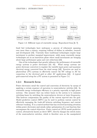 CHAPTER 1. INTRODUCTION 4
Figure 1.3: Different types of renewable energy. Reproduced from [6; 7].
fossil fuel technologies have undergone a process of refinement spanning
over more than a century, requiring trillions of dollars in subsidies, research
and development [43]. Currently these traditional technologies require large
investment to produce marginal improvement, while many renewable energy
technologies are in an innovation phase where small investments are bringing
about large performance gains and cost reductions [43].
One of the technologies that greatly influence the performance of renewable
energy systems is power electronics [42; 45]. Wind energy systems use
power electronic converters to regulate the variable input power and maximise
electrical energy converted from the wind energy [42]. Inverters are used in
photovoltaic (PV) systems to effectively convert the DC voltage to AC for
connection to the electrical grid or other AC applications [42]. A typical
grid-connected setup for a PV system is presented in Figure 1.4.
1.2.1 Research focus
Power electronics entail the control and conversion of electricity by means of
applying a certain sequence of operation to semiconductor switches [42]. In
renewable energy technologies efficiency is a priority especially in high power
systems. One measure that can reduce losses in the system is to minimise
switching losses by switching the semiconductor devices at lower frequencies.
This however compromises the quality of the current injected into the grid.
Model predictive control (MPC) can be used to perform current control by
effectively managing the trade-off between switching frequency and current
reference tracking. It is a control method that has received increasing attention
within power electronics and entails online optimisation of a cost function that
encompasses the control objectives. Finite control set (FCS) model predictive
control, alternatively known as direct MPC, directly changes the switch states
of the semiconductor switches, which is therefore seen as the manipulated
Stellenbosch University https://scholar.sun.ac.za
 