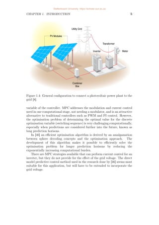 CHAPTER 1. INTRODUCTION 5
Figure 1.4: General configuration to connect a photovoltaic power plant to the
grid [8].
variable of the controller. MPC addresses the modulation and current control
need in one computational stage, not needing a modulator, and is an attractive
alternative to traditional controllers such as PWM and PI control. However,
the optimisation problem of determining the optimal value for the discrete
optimisation variable (switching sequence) is very challenging computationally,
especially when predictions are considered further into the future, known as
long prediction horisons.
In [46] an efficient optimisation algorithm is derived by an amalgamation
between sphere decoding concepts and the optimisation approach. The
development of this algorithm makes it possible to efficiently solve the
optimisation problem for longer prediction horisons by reducing the
exponentially increasing computational burden.
There are MPC strategies available that can perform current control for an
inverter, but they do not provide for the effect of the grid voltage. The direct
model predictive control method used in the research done by [46] seems most
suitable for this application, but will have to be extended to incorporate the
grid voltage.
Stellenbosch University https://scholar.sun.ac.za
 