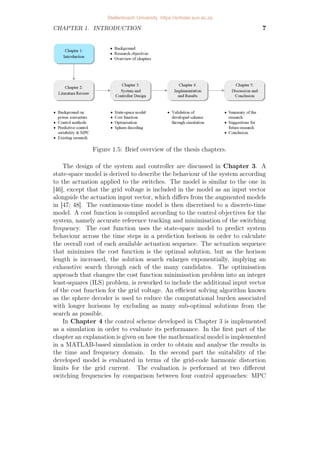 CHAPTER 1. INTRODUCTION 7
Figure 1.5: Brief overview of the thesis chapters.
The design of the system and controller are discussed in Chapter 3. A
state-space model is derived to describe the behaviour of the system according
to the actuation applied to the switches. The model is similar to the one in
[46], except that the grid voltage is included in the model as an input vector
alongside the actuation input vector, which differs from the augmented models
in [47; 48]. The continuous-time model is then discretised to a discrete-time
model. A cost function is compiled according to the control objectives for the
system, namely accurate reference tracking and minimisation of the switching
frequency. The cost function uses the state-space model to predict system
behaviour across the time steps in a prediction horison in order to calculate
the overall cost of each available actuation sequence. The actuation sequence
that minimises the cost function is the optimal solution, but as the horison
length is increased, the solution search enlarges exponentially, implying an
exhaustive search through each of the many candidates. The optimisation
approach that changes the cost function minimisation problem into an integer
least-squares (ILS) problem, is reworked to include the additional input vector
of the cost function for the grid voltage. An efficient solving algorithm known
as the sphere decoder is used to reduce the computational burden associated
with longer horisons by excluding as many sub-optimal solutions from the
search as possible.
In Chapter 4 the control scheme developed in Chapter 3 is implemented
as a simulation in order to evaluate its performance. In the first part of the
chapter an explanation is given on how the mathematical model is implemented
in a MATLAB-based simulation in order to obtain and analyse the results in
the time and frequency domain. In the second part the suitability of the
developed model is evaluated in terms of the grid-code harmonic distortion
limits for the grid current. The evaluation is performed at two different
switching frequencies by comparison between four control approaches: MPC
Stellenbosch University https://scholar.sun.ac.za
 