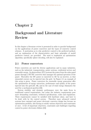 Chapter 2
Background and Literature
Review
In this chapter a literature review is presented in order to provide background
on the applications of power converters and the types of converter control
schemes. A motivation as to why predictive control is the preferred method,
and an explanation of the characteristics and basic principles of model
predictive control, are provided. The need to implement an optimisation
algorithm, specifically sphere decoding, will also be explained.
2.1 Power converters
Power converters are used for diverse applications and in many industries,
such as the industrial, transportation, power systems, residential sectors and
renewable energy. In photovoltaic (PV) systems the power from the solar panel
passes through a DC-DC converter that manages the optimal operation of the
panel. Thereafter the DC power is converted to AC by an inverter, so that
sinusoidal current can be injected into the grid. In Figure 2.1 an example of
this setup is given. Power converters for renewable energy generation offer
the optimisation of energy extraction, performance and quality of the power
injected into the grid [10; 49], and in the case of wind energy eliminates the
need for a mechanical gearbox [50].
System stability and dynamic performance were the main focus in
traditional control requirements, but today the industry requirements pose
more demanding constraints, technical specifications, codes and regulations.
These requirements cannot be satisfied with hardware alone, and have to
be dealt with by the control system. Therefore more advanced control
systems have emerged and power electronic converter design has become an
optimisation problem, also having to satisfy various objectives and constraints
at once. A list of important objectives, constraints and challenges regarding
control in power electronics follows [10]:
9
Stellenbosch University https://scholar.sun.ac.za
 