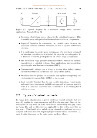 CHAPTER 2. BACKGROUND AND LITERATURE REVIEW 10
Figure 2.1: System diagram for a renewable energy power converter
application. Amended from [9].
• Reduction of switching losses, related to the switching frequency. This
drives efficiency and optimal utilisation of semiconductor components.
• Improved dynamics for minimising the tracking error between the
controlled variables and their references, as well as optimal disturbance
rejection.
• It is challenging to acquire good performance of a non-linear system if
its linearised control model is adjusted for a specific operating point. It
is desirable to achieve good operation for a wide range of conditions.
• The modulation stage generates harmonic content, which is an inherent
characteristic of switched systems. Many applications have restrictions
regarding the total harmonic distortion (THD).
• Common-mode voltages are a concern because they induce leakage
currents that threaten the lifetime and safety of the system.
• Attention must be paid to the standards and regulations regarding the
electromagnetic compatibility (EMC) of the system.
• Each converter topology has its own specific limitations, requirements
and constraints, for example forbidden actions such as changing a switch
state in a three-level converter from -1 directly to 1 by avoiding the 0
state in-between.
2.2 Types of control methods
In Figure 2.2 a classification of power electronic control methods that are
generally applied to power converters and drives is presented. Some of the
techniques are only used for drive applications, indicated by the grey boxes
in Figure 2.2, and are therefore not applicable to the system described in
this study. This classification includes some classical methods and the more
complex and recent methods requiring higher computational capabilities. A
more detailed discussion on the main control methods follows.
Stellenbosch University https://scholar.sun.ac.za
 