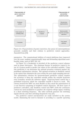 CHAPTER 2. BACKGROUND AND LITERATURE REVIEW 13
Figure 2.3: Characteristics of power converters, the nature of control platforms
presently available and their relation to predictive control approaches.
Amended from [10].
parameters. The computational abilities of control platforms have improved
over the years, making computationally large and demanding algorithms more
feasible today, such as MPC [10; 11].
In Figure 2.4 a breakdown is provided of the predictive control schemes
used in power electronics. The dominant feature of predictive control is its
use of a system model to predict the values of the controlled variables. Using
this prediction it can determine the optimal actuation evaluated against the
predefined optimisation criterion. The optimal actuation in deadbeat control
is the option that eliminates the error within the next single sampling interval.
The optimisation criterion for hysteresis-based predictive control requires
the actuation to keep the controlled variable within the suitable hysteresis
error boundary around the reference signal. Trajectory-based control has a
predefined trajectory which the controlled variable is forced to track. The
criteria involved for MPC are more flexible as they entail the minimisation of
a cost function comprising of weighted control objectives. Of these types of
predictive controllers, only deadbeat control and MPC (with the continuous
control set) need modulators to produce the required voltage signal, resulting
in a fixed switching frequency. The other methods generate the switching
signals directly and their switching frequencies vary [11].
For predictive control non-linearities are easily included in the system
model, eliminating the need to linearise it according to a specific operating
Stellenbosch University https://scholar.sun.ac.za
 
