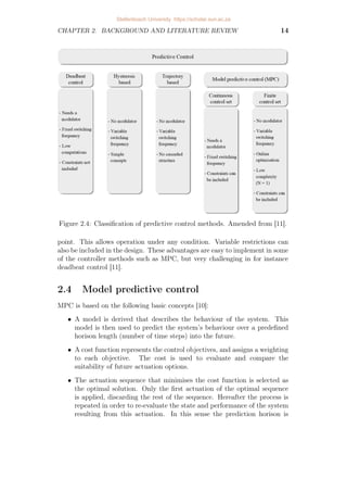 CHAPTER 2. BACKGROUND AND LITERATURE REVIEW 14
Figure 2.4: Classification of predictive control methods. Amended from [11].
point. This allows operation under any condition. Variable restrictions can
also be included in the design. These advantages are easy to implement in some
of the controller methods such as MPC, but very challenging in for instance
deadbeat control [11].
2.4 Model predictive control
MPC is based on the following basic concepts [10]:
• A model is derived that describes the behaviour of the system. This
model is then used to predict the system’s behaviour over a predefined
horison length (number of time steps) into the future.
• A cost function represents the control objectives, and assigns a weighting
to each objective. The cost is used to evaluate and compare the
suitability of future actuation options.
• The actuation sequence that minimises the cost function is selected as
the optimal solution. Only the first actuation of the optimal sequence
is applied, discarding the rest of the sequence. Hereafter the process is
repeated in order to re-evaluate the state and performance of the system
resulting from this actuation. In this sense the prediction horison is
Stellenbosch University https://scholar.sun.ac.za
 