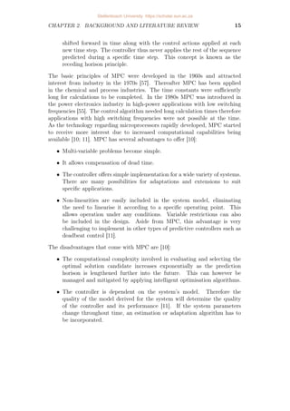 CHAPTER 2. BACKGROUND AND LITERATURE REVIEW 15
shifted forward in time along with the control actions applied at each
new time step. The controller thus never applies the rest of the sequence
predicted during a specific time step. This concept is known as the
receding horison principle.
The basic principles of MPC were developed in the 1960s and attracted
interest from industry in the 1970s [57]. Thereafter MPC has been applied
in the chemical and process industries. The time constants were sufficiently
long for calculations to be completed. In the 1980s MPC was introduced in
the power electronics industry in high-power applications with low switching
frequencies [55]. The control algorithm needed long calculation times therefore
applications with high switching frequencies were not possible at the time.
As the technology regarding microprocessors rapidly developed, MPC started
to receive more interest due to increased computational capabilities being
available [10; 11]. MPC has several advantages to offer [10]:
• Multi-variable problems become simple.
• It allows compensation of dead time.
• The controller offers simple implementation for a wide variety of systems.
There are many possibilities for adaptations and extensions to suit
specific applications.
• Non-linearities are easily included in the system model, eliminating
the need to linearise it according to a specific operating point. This
allows operation under any conditions. Variable restrictions can also
be included in the design. Aside from MPC, this advantage is very
challenging to implement in other types of predictive controllers such as
deadbeat control [11].
The disadvantages that come with MPC are [10]:
• The computational complexity involved in evaluating and selecting the
optimal solution candidate increases exponentially as the prediction
horison is lengthened further into the future. This can however be
managed and mitigated by applying intelligent optimisation algorithms.
• The controller is dependent on the system’s model. Therefore the
quality of the model derived for the system will determine the quality
of the controller and its performance [11]. If the system parameters
change throughout time, an estimation or adaptation algorithm has to
be incorporated.
Stellenbosch University https://scholar.sun.ac.za
 