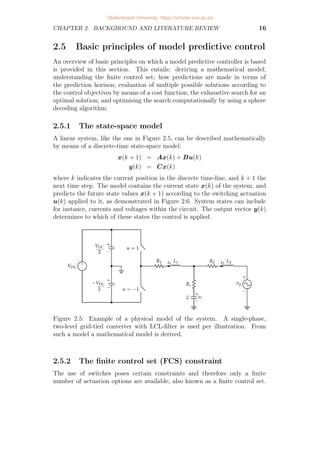 CHAPTER 2. BACKGROUND AND LITERATURE REVIEW 16
2.5 Basic principles of model predictive control
An overview of basic principles on which a model predictive controller is based
is provided in this section. This entails: deriving a mathematical model;
understanding the finite control set; how predictions are made in terms of
the prediction horison; evaluation of multiple possible solutions according to
the control objectives by means of a cost function; the exhaustive search for an
optimal solution; and optimising the search computationally by using a sphere
decoding algorithm.
2.5.1 The state-space model
A linear system, like the one in Figure 2.5, can be described mathematically
by means of a discrete-time state-space model:
x(k + 1) = Ax(k) + Bu(k)
y(k) = Cx(k)
where k indicates the current position in the discrete time-line, and k + 1 the
next time step. The model contains the current state x(k) of the system, and
predicts the future state values x(k + 1) according to the switching actuation
u(k) applied to it, as demonstrated in Figure 2.6. System states can include
for instance, currents and voltages within the circuit. The output vector y(k)
determines to which of these states the control is applied.
Figure 2.5: Example of a physical model of the system. A single-phase,
two-level grid-tied converter with LCL-filter is used per illustration. From
such a model a mathematical model is derived.
2.5.2 The finite control set (FCS) constraint
The use of switches poses certain constraints and therefore only a finite
number of actuation options are available, also known as a finite control set.
Stellenbosch University https://scholar.sun.ac.za
 