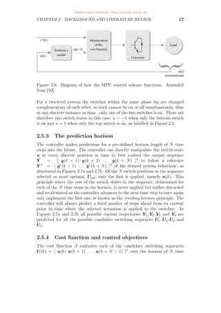 CHAPTER 2. BACKGROUND AND LITERATURE REVIEW 17
Figure 2.6: Diagram of how the MPC control scheme functions. Amended
from [10].
For a two-level system the switches within the same phase leg are changed
complementary of each other, so both cannot be on or off simultaneously, thus
at any discrete instance in time , only one of the two switches is on. There are
therefore two switch states in this case: u = −1 when only the bottom switch
is on and u = 1 when only the top switch is on, as labelled in Figure 2.5.
2.5.3 The prediction horison
The controller makes predictions for a pre-defined horison length of N time
steps into the future. The controller can directly manipulate the switch state
u at every discrete position in time to best control the output sequence
Y = [ y(k + 1) y(k + 2) . . . y(k + N) ]T
to follow a reference
Y ∗
= [ y∗
(k + 1) . . . y∗
(k + N) ]T
of the desired system behaviour, as
illustrated in Figures 2.7a and 2.7b. Of the N switch positions in the sequence
selected as most optimal, Uopt, only the first is applied, namely u(k). This
principle where the rest of the switch states in the sequence, determined for
each of the N time steps in the horison, is never applied but rather discarded
and recalculated as the controller advances to the next time step to once again
only implement the first one, is known as the receding horison principle. The
controller will always predict a fixed number of steps ahead from its current
point in time where the selected actuation is applied to the switches. In
Figures 2.7a and 2.7b all possible current trajectories Y1, Y2, Y3 and Y4 are
predicted for all the possible candidate switching sequences U1, U2, U3 and
U4.
2.5.4 Cost function and control objectives
The cost function J evaluates each of the candidate switching sequences
U(k) = [ u(k) u(k + 1) . . . u(k + N − 1) ]T
over the horison of N time
.
Stellenbosch University https://scholar.sun.ac.za
 