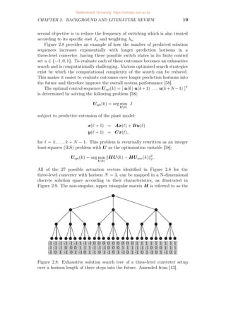 CHAPTER 2. BACKGROUND AND LITERATURE REVIEW 19
second objective is to reduce the frequency of switching which is also treated
according to its specific cost Ju and weighting λu.
Figure 2.8 provides an example of how the number of predicted solution
sequences increases exponentially with longer prediction horisons in a
three-level converter, having three possible switch states in its finite control
set u ∈ {−1, 0, 1}. To evaluate each of these outcomes becomes an exhaustive
search and is computationally challenging. Various optimised search strategies
exist by which the computational complexity of the search can be reduced.
This makes it easier to evaluate outcomes over longer prediction horisons into
the future and therefore improve the overall system performance [58].
The optimal control sequence Uopt(k) = [ u(k) u(k+1) . . . u(k+N −1) ]T
is determined by solving the following problem [58]:
Uopt(k) = arg min
U(k)
J
subject to predictive extension of the plant model:
x(` + 1) = Ax(`) + Bu(`)
y(` + 1) = Cx(`),
for ` = k, . . . , k + N − 1. This problem is eventually rewritten as an integer
least-squares (ILS) problem with U as the optimisation variable [58]:
Uopt(k) = arg min
U(k)
kHU(k) − HUunc(k)k2
2 .
All of the 27 possible actuation vectors identified in Figure 2.8 for the
three-level converter with horison N = 3, can be mapped in a N-dimensional
discrete solution space according to their characteristics, as illustrated in
Figure 2.9. The non-singular, upper triangular matrix H is referred to as the
Figure 2.8: Exhaustive solution search tree of a three-level converter setup
over a horison length of three steps into the future. Amended from [13].
Stellenbosch University https://scholar.sun.ac.za
 