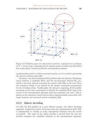 CHAPTER 2. BACKGROUND AND LITERATURE REVIEW 20
Figure 2.9: Solution space of a three-level converter, evaluated over a horison
of N = 3 time steps, containing the 27 solution points of which two fall within
the search sphere centred around the unconstrained solution.
transformation matrix or lattice generator matrix, as it is crucial to generating
the discrete solution space [58].
In essence, the above-mentioned ILS problem takes the distance (Euclidean
norm) between a candidate U(k) and the unconstrained solution Uunc(k),
which is the most optimal actuation the system could offer in the case where
the actuation voltage is not limited by the integer constraints incorporated
by the switching setup. Traditionally, the distances regarding all 27 possible
actuation vectors were investigated to identify the candidate U(k) that is the
closest to the unconstrained optimum (and thus minimises the cost). This is
known as the exhaustive search and becomes computationally intractable with
longer horisons and increased system complexity [58].
2.5.5 Sphere decoding
To solve the ILS problem in a more efficient manner, the sphere decoding
approach, adopted into power electronics from the communications field [59],
is implemented to exclude as many sub-optimal solutions from the search
as possible. The name of the sphere decoder is derived from the way the
decoder compares the candidate solutions to the unconstrained optimum.
Stellenbosch University https://scholar.sun.ac.za
 