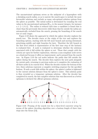 CHAPTER 2. BACKGROUND AND LITERATURE REVIEW 21
The unconstrained optimum serves as the midpoint of a hypersphere with
a shrinking search radius, so as to narrow the search space to include the most
favourable solutions and exclude as many sub-optimal solution options from
the sphere as possible. The initial radius is determined by rounding the real
values in the unconstrained optimum Uunc to the nearest integers, for instance
u ∈ {−1, 0, 1}. The radius is reduced each time a candidate is found that is
closer than the previously discovered, while those that lie outside the radius are
automatically excluded from the search, pruning the branching of the search
tree at early stages.
Figure 2.10 shows the approach by which the sphere decoder explores the
search tree. The decoder starts at the origin of the tree and explores the
branching options, starting with the left most branch and moving downward,
prioritising middle and right branches for later. Therefore the left branch in
the first level (which is representative of the first time step of the horison)
is evaluated first. A node is evaluated to determine whether the solutions
associated with it fall within the sphere or not. Those that comply with the
criteria are open for further exploration, whereas a non-compliant node serves
as a dead-end because it offers no improvement, and is pruned from the search
tree. In Figure 2.10 the red nodes indicate the paths that fell outside the
sphere during the search. The decoder then explores the next path alongside
its current path, returning to previous nodes as it completes the evaluation of
all three nodes in its current level. When the decoder reaches the bottom of the
tree, these solutions represent a complete switching sequence for the specified
horison. If such a node falls within the sphere, the sphere’s radius is tightened
to the current solution distance from the sphere’s centre. This solution point
is then recorded as a temporary optimum solution. After the decoder has
completed its search, the last complete solution that was discovered as a better
optimum is declared the official optimum solution.
Figure 2.10: Pruning of the search tree for a three-level converter setup by
means of the sphere decoding algorithm over a horison length of three time
steps into the future [13].
Stellenbosch University https://scholar.sun.ac.za
 