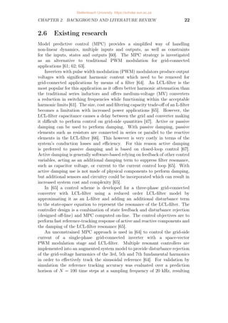 CHAPTER 2. BACKGROUND AND LITERATURE REVIEW 22
2.6 Existing research
Model predictive control (MPC) provides a simplified way of handling
non-linear dynamics, multiple inputs and outputs, as well as constraints
for the inputs, states and outputs [60]. The MPC strategy is investigated
as an alternative to traditional PWM modulation for grid-connected
applications [61; 62; 63].
Inverters with pulse width modulation (PWM) modulators produce output
voltages with significant harmonic content which need to be removed for
grid-connected applications by means of a filter [64]. An LCL-filter is the
most popular for this application as it offers better harmonic attenuation than
the traditional series inductors and offers medium-voltage (MV) converters
a reduction in switching frequencies while functioning within the acceptable
harmonic limits [61]. The size, cost and filtering capacity trade-off of an L-filter
becomes a limitation with increased power applications [65]. However, the
LCL-filter capacitance causes a delay between the grid and converter making
it difficult to perform control on grid-side quantities [47]. Active or passive
damping can be used to perform damping. With passive damping, passive
elements such as resistors are connected in series or parallel to the reactive
elements in the LCL-filter [66]. This however is very costly in terms of the
system’s conduction losses and efficiency. For this reason active damping
is preferred to passive damping and is based on closed-loop control [67].
Active damping is generally software-based relying on feedback of other control
variables, acting as an additional damping term to suppress filter resonance,
such as capacitor voltage, or current to the current control loop [65]. With
active damping use is not made of physical components to perform damping,
but additional sensors and circuitry could be incorporated which can result in
increased system cost and complexity [65].
In [65] a control scheme is developed for a three-phase grid-connected
converter with LCL-filter using a reduced order LCL-filter model by
approximating it as an L-filter and adding an additional disturbance term
to the state-space equation to represent the resonance of the LCL-filter. The
controller design is a combination of state feedback and disturbance rejection
(designed off-line) and MPC computed on-line. The control objectives are to
perform fast reference-tracking response of active and reactive components and
the damping of the LCL-filter resonance [65].
An unconstrained MPC approach is used in [64] to control the grid-side
current of a single-phase grid-connected inverter with a space-vector
PWM modulation stage and LCL-filter. Multiple resonant controllers are
implemented into an augmented system model to provide disturbance rejection
of the grid-voltage harmonics of the 3rd, 5th and 7th fundamental harmonics
in order to effectively track the sinusoidal reference [64]. For validation by
simulation the reference tracking accuracy was evaluated over a prediction
horison of N = 100 time steps at a sampling frequency of 20 kHz, resulting
Stellenbosch University https://scholar.sun.ac.za
 