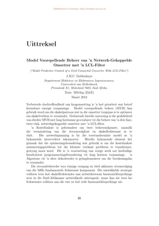 Uittreksel
Model Voorspellende Beheer van ’n Netwerk-Gekoppelde
Omsetter met ’n LCL-Filter
(“Model Predictive Control of a Grid Connected Converter With LCL-Filter”)
J.M.C. Geldenhuys
Departement Elektriese en Elektroniese Ingenieurswese,
Universiteit van Stellenbosch,
Privaatsak X1, Matieland 7602, Suid Afrika.
Tesis: MScIng (E&E)
Maart 2018
Verbeterde doeltreffendheid van kragomsetting is ’n hoë prioriteit wat betref
hernubare energie toepassings. Model voorspellende beheer (MVB) kan
gebruik word om die skakelpatroon wat in die omsetter toegepas is te optimeer
om skakelverliese te verminder. Gedurende hierdie navorsing is die geskiktheid
van direkte MVB met lang horisonne ge-evalueer vir die beheer van ’n drie-fase,
twee-vlak, netwerkgekoppelde omsetter met ’n LCL-filter.
’n Kostefunksie is geformuleer om twee beheermikpunte, naamlik
die vermindering van die stroomvolgfout en skakelfrekwensie in te
sluit. Die netwerkspanning is by die toestandsruimte model as ’n
bykomende intreevektor inkorporeer. Hierdie bykomende element het
gemaak dat die optimeringsbenadering wat gebruik is om die kostefunksie
minimeringsprobleem tot die kleinste vierkant probleem te transformer,
gewysig moes word. Dit is ’n voortsetting van vorige werk oor heeltallige
kwadratiese programmeringsformulering vir lang horison toepassings. ’n
Algoritme vir ’n sfeer dekodeerder is geïmplementeer om die berekeningslas
te verminder.
Die stroombeheerder wys vinnige oorgang en bied akkurate stoomvolging
van die 50Hz fundamentele frekwensie komponent. Die ontwikkelde strategie
voldoen teen hoë skakelfrekwensies aan netwerkstroom harmoniekbeperkings
soos in die Suid-Afrikaanse netwerkkode uiteengesit, maar kan nie teen lae
frekwensies voldoen aan die ewe en hoë orde harmoniekbeperkinge nie.
iii
Stellenbosch University https://scholar.sun.ac.za
 