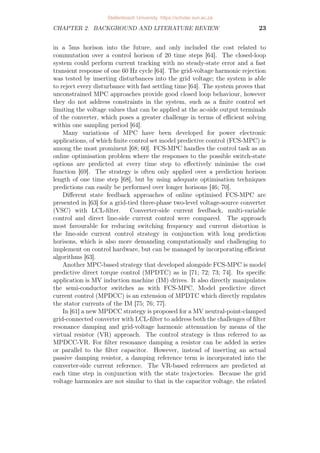CHAPTER 2. BACKGROUND AND LITERATURE REVIEW 23
in a 5ms horison into the future, and only included the cost related to
commutation over a control horison of 20 time steps [64]. The closed-loop
system could perform current tracking with no steady-state error and a fast
transient response of one 60 Hz cycle [64]. The grid-voltage harmonic rejection
was tested by inserting disturbances into the grid voltage; the system is able
to reject every disturbance with fast settling time [64]. The system proves that
unconstrained MPC approaches provide good closed loop behaviour, however
they do not address constraints in the system, such as a finite control set
limiting the voltage values that can be applied at the ac-side output terminals
of the converter, which poses a greater challenge in terms of efficient solving
within one sampling period [64].
Many variations of MPC have been developed for power electronic
applications, of which finite control set model predictive control (FCS-MPC) is
among the most prominent [68; 60]. FCS-MPC handles the control task as an
online optimisation problem where the responses to the possible switch-state
options are predicted at every time step to effectively minimise the cost
function [69]. The strategy is often only applied over a prediction horison
length of one time step [68], but by using adequate optimisation techniques
predictions can easily be performed over longer horisons [46; 70].
Different state feedback approaches of online optimised FCS-MPC are
presented in [63] for a grid-tied three-phase two-level voltage-source converter
(VSC) with LCL-filter. Converter-side current feedback, multi-variable
control and direct line-side current control were compared. The approach
most favourable for reducing switching frequency and current distortion is
the line-side current control strategy in conjunction with long prediction
horisons, which is also more demanding computationally and challenging to
implement on control hardware, but can be managed by incorporating efficient
algorithms [63].
Another MPC-based strategy that developed alongside FCS-MPC is model
predictive direct torque control (MPDTC) as in [71; 72; 73; 74]. Its specific
application is MV induction machine (IM) drives. It also directly manipulates
the semi-conductor switches as with FCS-MPC. Model predictive direct
current control (MPDCC) is an extension of MPDTC which directly regulates
the stator currents of the IM [75; 76; 77].
In [61] a new MPDCC strategy is proposed for a MV neutral-point-clamped
grid-connected converter with LCL-filter to address both the challenges of filter
resonance damping and grid-voltage harmonic attenuation by means of the
virtual resistor (VR) approach. The control strategy is thus referred to as
MPDCC-VR. For filter resonance damping a resistor can be added in series
or parallel to the filter capacitor. However, instead of inserting an actual
passive damping resistor, a damping reference term is incorporated into the
converter-side current reference. The VR-based references are predicted at
each time step in conjunction with the state trajectories. Because the grid
voltage harmonics are not similar to that in the capacitor voltage, the related
Stellenbosch University https://scholar.sun.ac.za
 