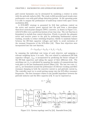 CHAPTER 2. BACKGROUND AND LITERATURE REVIEW 24
grid current harmonics can be attenuated by emulating a resistor in series
with the grid-side inductor [61]. The study in [61] provided good steady-state
performance even with grid-voltage distortion present. At the operating point
it is able to surpass the performance of multi-loop control with space vector
modulation [61].
A FCS-MPC strategy is presented by [14] that performs control on
the active and reactive power injected into the grid from a three-phase
three-level neutral-point-clamped (NPC) converter, as shown in Figure 2.11,
with LCL-filter over a prediction horison of one time step. The cost function is
formulated to include four control objectives. Firstly to provide the adequate
active and reactive power to the grid by performing fundamental current
tracking, secondly to reduce switching frequency, thirdly to maintain balance
between the DC-link capacitor voltages and lastly to avoid excitation of
the resonant frequencies of the LCL-filter [14]. These four objectives were
incorporated into the cost function,
J = λunbJunb + λswJsw + λi1 Ji1 + λi2 Ji2 ,
by summing the individual cost terms of each objective and assigning a
relevant weighting factor λ to each. The cost related to unbalanced DC-link
capacitor voltages, Junb, is incorporated by predicting the future voltages of
the DC-link capacitors and taking the square of their difference [14]. The
switching cost Jsw is calculated by squaring the number of commutations that
took place in the last fundamental period (20ms) [14]. The last two costs Ji1
and Ji2 are formulated around the performance of reference tracking and filter
resonance damping in both the converter current i1 and grid-side current i2.
The controller must try to avoid putting energy into the LCL-filter resonance
frequencies. The first resonance relates to the parallel impedance between the
grid-side inductor and the filter capacitor [14]. It can be expressed as
ω1 =
1
√
CL2
.
Figure 2.11: System topology used by [14]. Amended from [14].
Stellenbosch University https://scholar.sun.ac.za
 