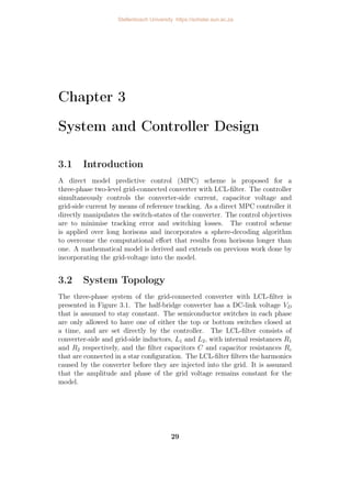 Chapter 3
System and Controller Design
3.1 Introduction
A direct model predictive control (MPC) scheme is proposed for a
three-phase two-level grid-connected converter with LCL-filter. The controller
simultaneously controls the converter-side current, capacitor voltage and
grid-side current by means of reference tracking. As a direct MPC controller it
directly manipulates the switch-states of the converter. The control objectives
are to minimise tracking error and switching losses. The control scheme
is applied over long horisons and incorporates a sphere-decoding algorithm
to overcome the computational effort that results from horisons longer than
one. A mathematical model is derived and extends on previous work done by
incorporating the grid-voltage into the model.
3.2 System Topology
The three-phase system of the grid-connected converter with LCL-filter is
presented in Figure 3.1. The half-bridge converter has a DC-link voltage VD
that is assumed to stay constant. The semiconductor switches in each phase
are only allowed to have one of either the top or bottom switches closed at
a time, and are set directly by the controller. The LCL-filter consists of
converter-side and grid-side inductors, L1 and L2, with internal resistances R1
and R2 respectively, and the filter capacitors C and capacitor resistances Rc
that are connected in a star configuration. The LCL-filter filters the harmonics
caused by the converter before they are injected into the grid. It is assumed
that the amplitude and phase of the grid voltage remains constant for the
model.
29
Stellenbosch University https://scholar.sun.ac.za
 