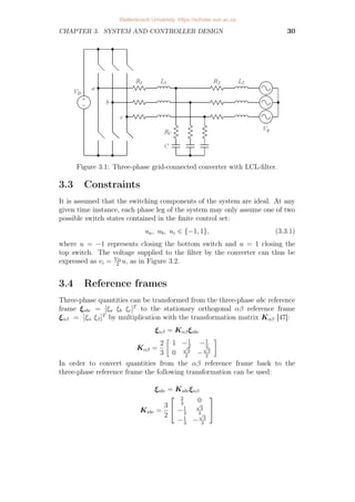 CHAPTER 3. SYSTEM AND CONTROLLER DESIGN 30
Figure 3.1: Three-phase grid-connected converter with LCL-filter.
3.3 Constraints
It is assumed that the switching components of the system are ideal. At any
given time instance, each phase leg of the system may only assume one of two
possible switch states contained in the finite control set:
ua, ub, uc ∈ {−1, 1}, (3.3.1)
where u = −1 represents closing the bottom switch and u = 1 closing the
top switch. The voltage supplied to the filter by the converter can thus be
expressed as vi = VD
2
u, as in Figure 3.2.
3.4 Reference frames
Three-phase quantities can be transformed from the three-phase abc reference
frame ξabc = [ξa ξb ξc]T
to the stationary orthogonal αβ reference frame
ξαβ = [ξα ξβ]T
by multiplication with the transformation matrix Kαβ [47]:
ξαβ = Kαβξabc
Kαβ =
2
3

1 −1
2
−1
2
0
√
3
2
−
√
3
2

In order to convert quantities from the αβ reference frame back to the
three-phase reference frame the following transformation can be used:
ξabc = Kabcξαβ
Kabc =
3
2


2
3
0
−1
3
√
3
3
−1
3
−
√
3
3


Stellenbosch University https://scholar.sun.ac.za
 