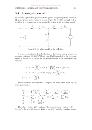 CHAPTER 3. SYSTEM AND CONTROLLER DESIGN 31
3.5 State-space model
In order to capture the dynamics of the system, comprising of the converter,
filter and grid, a model thereof is needed. Figure 3.2 provides a simple look at
the filter as it is connected in the system by looking at its per-phase model.
Figure 3.2: Per-phase model of the LCL-filter.
It is most convenient to describe the state of the system with i1, i2 and vc as
the state variables. Kirchoff’s Voltage Law (KVL) is applied to the per-phase
model in Figure 3.2 to obtain the following equations in the continuous-time
domain:
0 = −u

VD
2

+ i1R1 + L1

di1
dt

+ (i1 − i2)Rc + vc
0 = −vc − (i1 − i2)Rc + i2R2 + L2

di2
dt

+ vg
i1 − i2 = C

dvc
dt

These equations are rewritten to expose the terms that make up the
state-space model:
di1
dt
= −

Rc + R1
L1

i1 +

Rc
L1

i2 −

1
L1

vc +

VD
2L1

u
di2
dt
=

Rc
L2

i1 −

Rc + R2
L2

i2 +

1
L2

vc −

1
L2

vg
dvc
dt
=

1
C

i1 −

1
C

i2
The state vector x(t) contains the converter-side current i1(t) =
[i1α i1β]T
, the grid-side current i2(t) = [i2α i2β]T
and the capacitor voltage
Stellenbosch University https://scholar.sun.ac.za
 