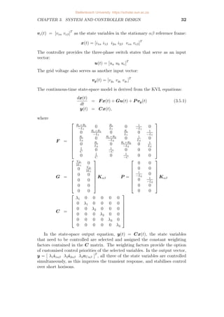 CHAPTER 3. SYSTEM AND CONTROLLER DESIGN 32
vc(t) = [vcα vcβ]T
as the state variables in the stationary αβ reference frame:
x(t) = [i1α i1β i2α i2β vcα vcβ]T
The controller provides the three-phase switch states that serve as an input
vector:
u(t) = [ua ub uc]T
The grid voltage also serves as another input vector:
vg(t) = [vga vgb
vgc ]T
The continuous-time state-space model is derived from the KVL equations:
dx(t)
dt
= F x(t) + Gu(t) + P vg(t) (3.5.1)
y(t) = Cx(t),
where
F =









Rc+R1
−L1
0 Rc
L1
0 1
−L1
0
0 Rc+R1
−L1
0 Rc
L1
0 1
−L1
Rc
L2
0 Rc+R2
−L2
0 1
L2
0
0 Rc
L2
0 Rc+R2
−L2
0 1
L2
1
C
0 1
−C
0 0 0
0 1
C
0 1
−C
0 0









G =








VD
2L1
0
0 VD
2L1
0 0
0 0
0 0
0 0








Kαβ P =








0 0
0 0
1
−L2
0
0 1
−L2
0 0
0 0








Kαβ
C =








λ1 0 0 0 0 0
0 λ1 0 0 0 0
0 0 λ2 0 0 0
0 0 0 λ2 0 0
0 0 0 0 λ3 0
0 0 0 0 0 λ3








In the state-space output equation, y(t) = Cx(t), the state variables
that need to be controlled are selected and assigned the constant weighting
factors contained in the C matrix. The weighting factors provide the option
of customised control priorities of the selected variables. In the output vector,
y = [ λ1i1αβ λ2i2αβ λ3vCαβ ]T
, all three of the state variables are controlled
simultaneously, as this improves the transient response, and stabilises control
over short horisons.
Stellenbosch University https://scholar.sun.ac.za
 